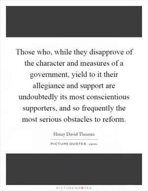 Those who, while they disapprove of the character and measures of a government, yield to it their allegiance and support are undoubtedly its most conscientious supporters, and so frequently the most serious obstacles to reform Picture Quote #1