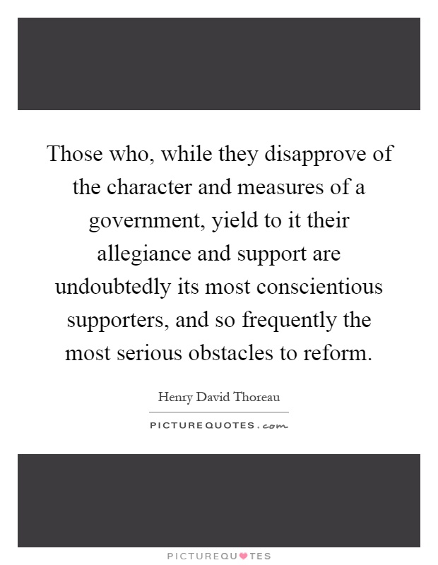 Those who, while they disapprove of the character and measures of a government, yield to it their allegiance and support are undoubtedly its most conscientious supporters, and so frequently the most serious obstacles to reform Picture Quote #1