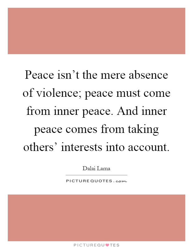 Peace isn't the mere absence of violence; peace must come from inner peace. And inner peace comes from taking others' interests into account Picture Quote #1