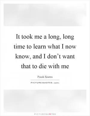 It took me a long, long time to learn what I now know, and I don’t want that to die with me Picture Quote #1