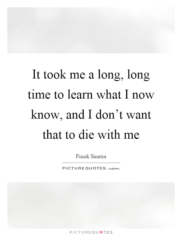It took me a long, long time to learn what I now know, and I don't want that to die with me Picture Quote #1