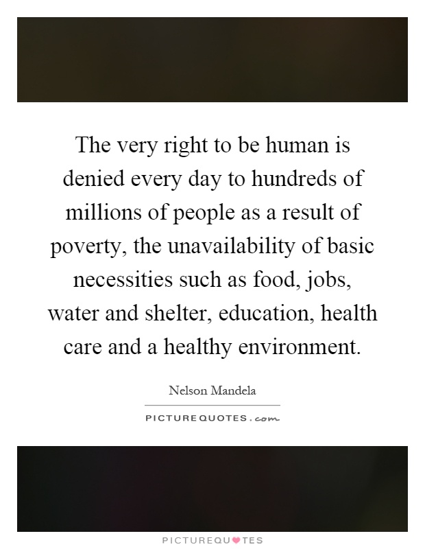 The very right to be human is denied every day to hundreds of millions of people as a result of poverty, the unavailability of basic necessities such as food, jobs, water and shelter, education, health care and a healthy environment Picture Quote #1