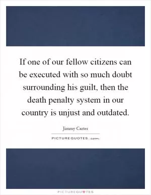 If one of our fellow citizens can be executed with so much doubt surrounding his guilt, then the death penalty system in our country is unjust and outdated Picture Quote #1