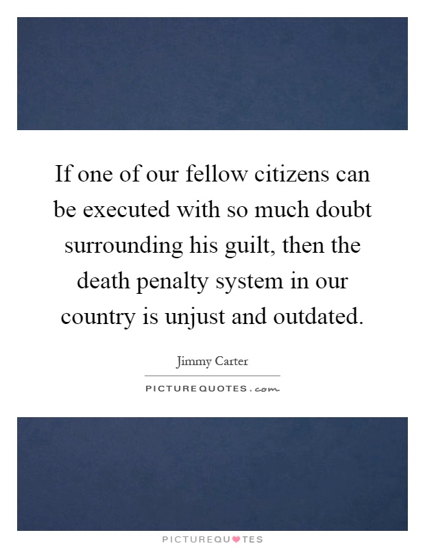 If one of our fellow citizens can be executed with so much doubt surrounding his guilt, then the death penalty system in our country is unjust and outdated Picture Quote #1
