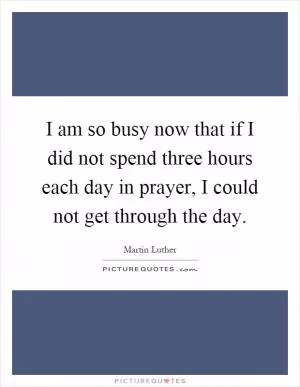 I am so busy now that if I did not spend three hours each day in prayer, I could not get through the day Picture Quote #1