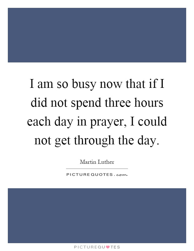 I am so busy now that if I did not spend three hours each day in prayer, I could not get through the day Picture Quote #1