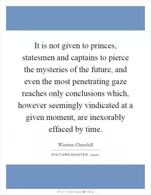 It is not given to princes, statesmen and captains to pierce the mysteries of the future, and even the most penetrating gaze reaches only conclusions which, however seemingly vindicated at a given moment, are inexorably effaced by time Picture Quote #1