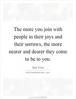 The more you join with people in their joys and their sorrows, the more nearer and dearer they come to be to you Picture Quote #1