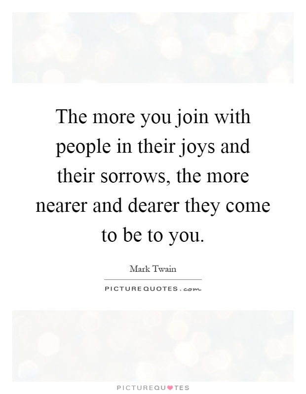 The more you join with people in their joys and their sorrows, the more nearer and dearer they come to be to you Picture Quote #1