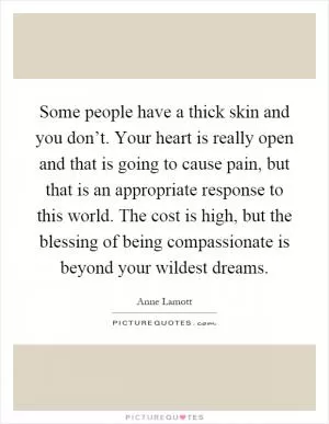 Some people have a thick skin and you don’t. Your heart is really open and that is going to cause pain, but that is an appropriate response to this world. The cost is high, but the blessing of being compassionate is beyond your wildest dreams Picture Quote #1