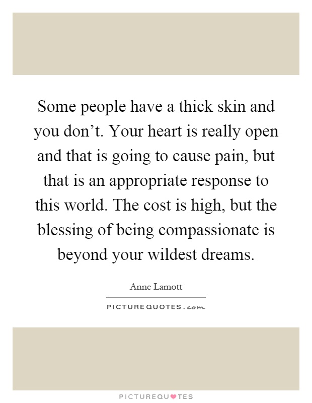 Some people have a thick skin and you don't. Your heart is really open and that is going to cause pain, but that is an appropriate response to this world. The cost is high, but the blessing of being compassionate is beyond your wildest dreams Picture Quote #1