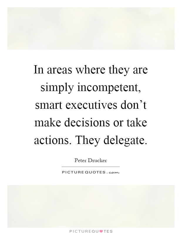 In areas where they are simply incompetent, smart executives don't make decisions or take actions. They delegate Picture Quote #1