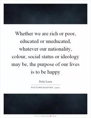 Whether we are rich or poor, educated or uneducated, whatever our nationality, colour, social status or ideology may be, the purpose of our lives is to be happy Picture Quote #1