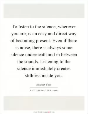 To listen to the silence, wherever you are, is an easy and direct way of becoming present. Even if there is noise, there is always some silence underneath and in between the sounds. Listening to the silence immediately creates stillness inside you Picture Quote #1