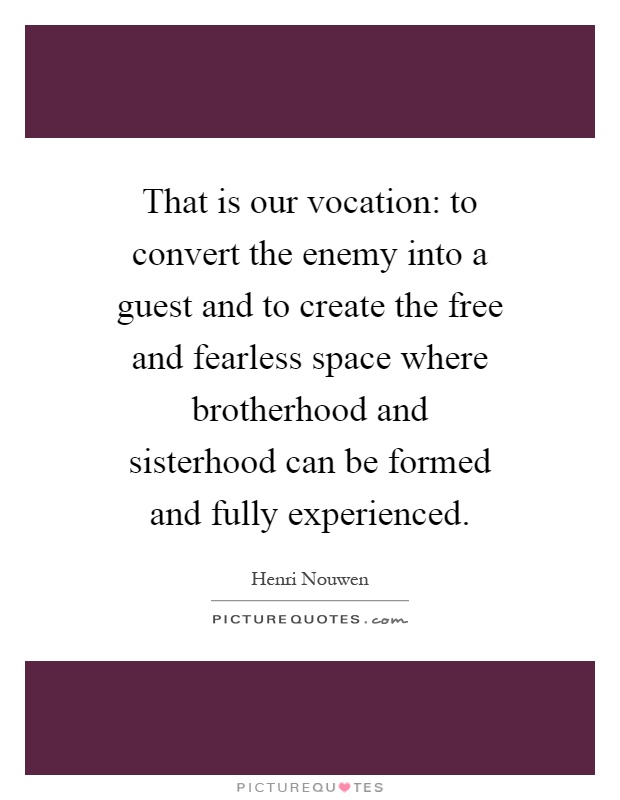 That is our vocation: to convert the enemy into a guest and to create the free and fearless space where brotherhood and sisterhood can be formed and fully experienced Picture Quote #1