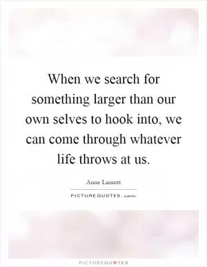 When we search for something larger than our own selves to hook into, we can come through whatever life throws at us Picture Quote #1