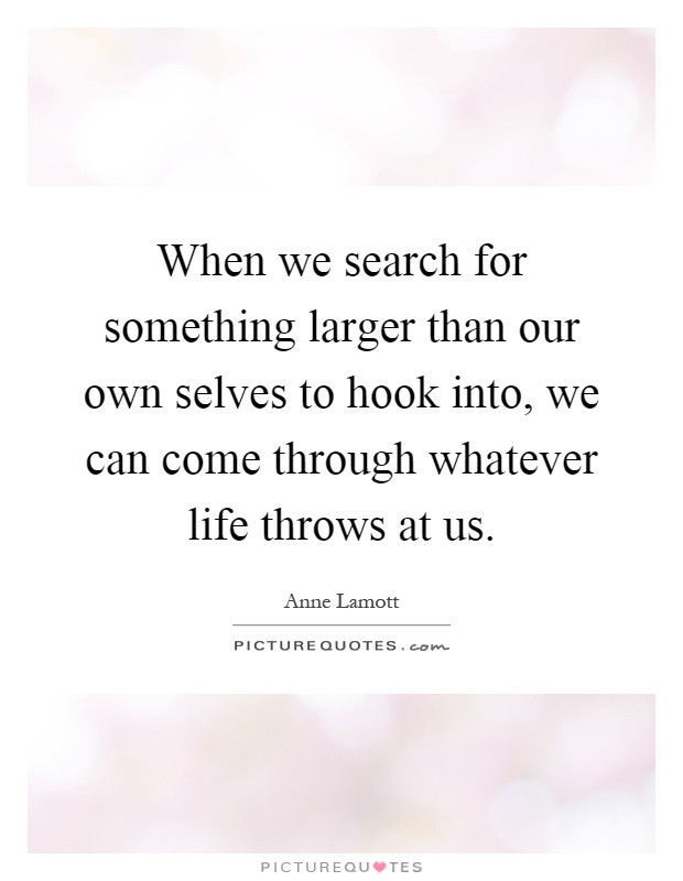 When we search for something larger than our own selves to hook into, we can come through whatever life throws at us Picture Quote #1
