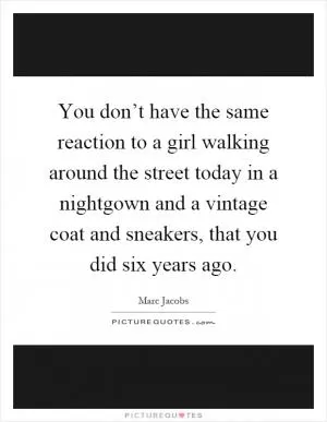 You don’t have the same reaction to a girl walking around the street today in a nightgown and a vintage coat and sneakers, that you did six years ago Picture Quote #1