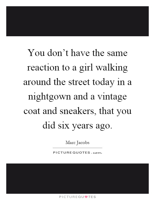You don't have the same reaction to a girl walking around the street today in a nightgown and a vintage coat and sneakers, that you did six years ago Picture Quote #1