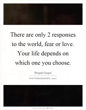 There are only 2 responses to the world, fear or love. Your life depends on which one you choose Picture Quote #1