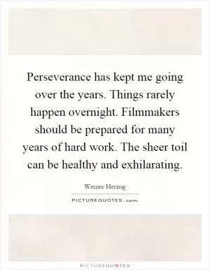 Perseverance has kept me going over the years. Things rarely happen overnight. Filmmakers should be prepared for many years of hard work. The sheer toil can be healthy and exhilarating Picture Quote #1