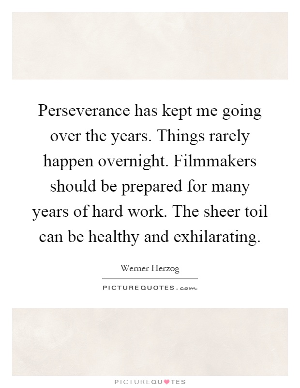 Perseverance has kept me going over the years. Things rarely happen overnight. Filmmakers should be prepared for many years of hard work. The sheer toil can be healthy and exhilarating Picture Quote #1