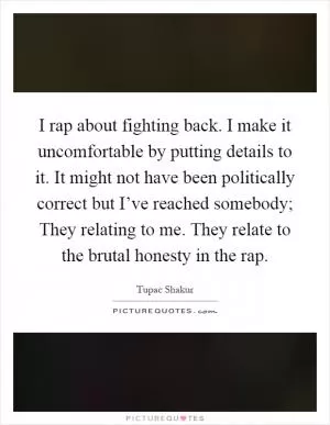 I rap about fighting back. I make it uncomfortable by putting details to it. It might not have been politically correct but I’ve reached somebody; They relating to me. They relate to the brutal honesty in the rap Picture Quote #1