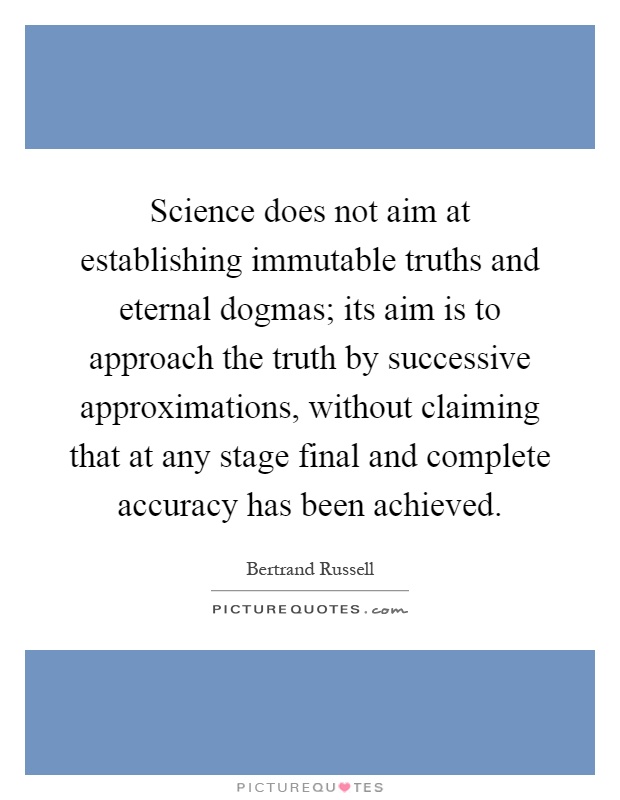 Science does not aim at establishing immutable truths and eternal dogmas; its aim is to approach the truth by successive approximations, without claiming that at any stage final and complete accuracy has been achieved Picture Quote #1