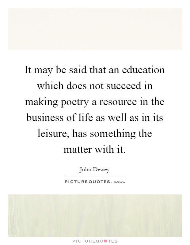 It may be said that an education which does not succeed in making poetry a resource in the business of life as well as in its leisure, has something the matter with it Picture Quote #1