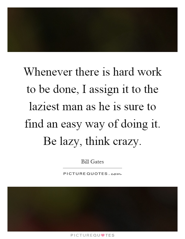 Whenever there is hard work to be done, I assign it to the laziest man as he is sure to find an easy way of doing it. Be lazy, think crazy Picture Quote #1
