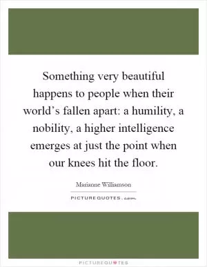 Something very beautiful happens to people when their world’s fallen apart: a humility, a nobility, a higher intelligence emerges at just the point when our knees hit the floor Picture Quote #1