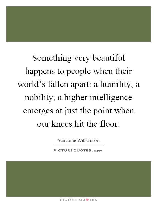 Something very beautiful happens to people when their world's fallen apart: a humility, a nobility, a higher intelligence emerges at just the point when our knees hit the floor Picture Quote #1
