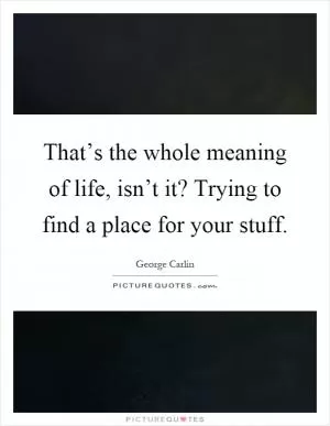 That’s the whole meaning of life, isn’t it? Trying to find a place for your stuff Picture Quote #1