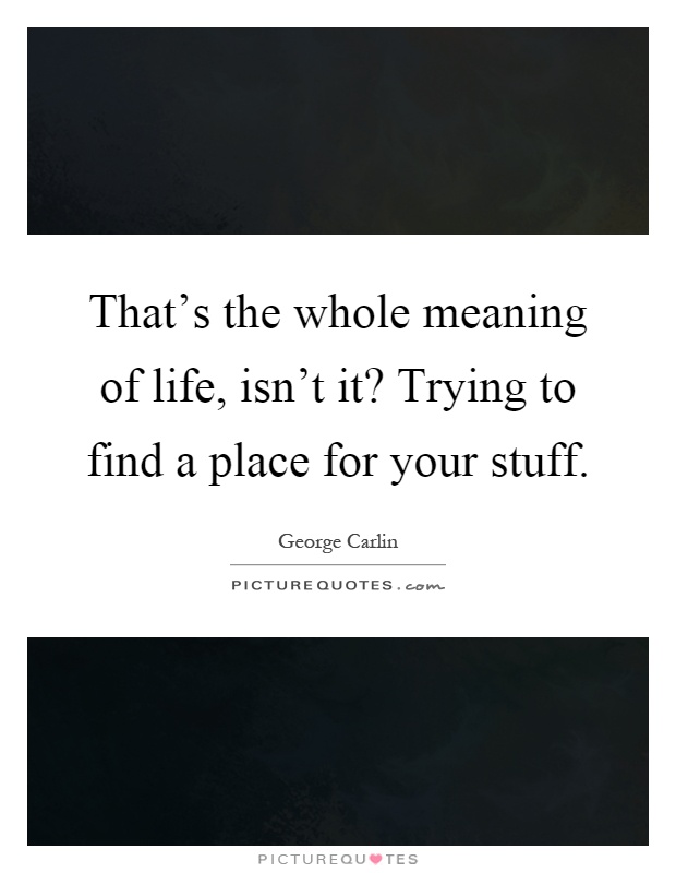 That's the whole meaning of life, isn't it? Trying to find a place for your stuff Picture Quote #1