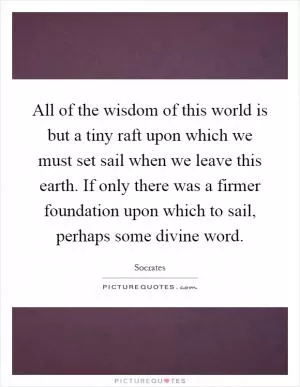 All of the wisdom of this world is but a tiny raft upon which we must set sail when we leave this earth. If only there was a firmer foundation upon which to sail, perhaps some divine word Picture Quote #1