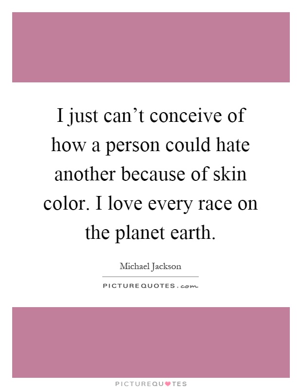 I just can't conceive of how a person could hate another because of skin color. I love every race on the planet earth Picture Quote #1