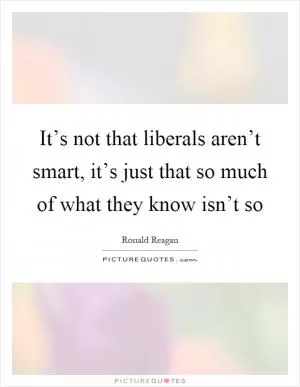 It’s not that liberals aren’t smart, it’s just that so much of what they know isn’t so Picture Quote #1