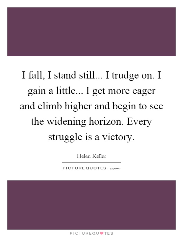 I fall, I stand still... I trudge on. I gain a little... I get more eager and climb higher and begin to see the widening horizon. Every struggle is a victory Picture Quote #1