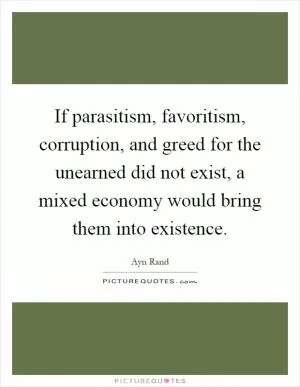 If parasitism, favoritism, corruption, and greed for the unearned did not exist, a mixed economy would bring them into existence Picture Quote #1