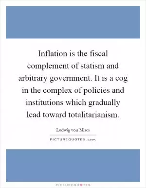 Inflation is the fiscal complement of statism and arbitrary government. It is a cog in the complex of policies and institutions which gradually lead toward totalitarianism Picture Quote #1