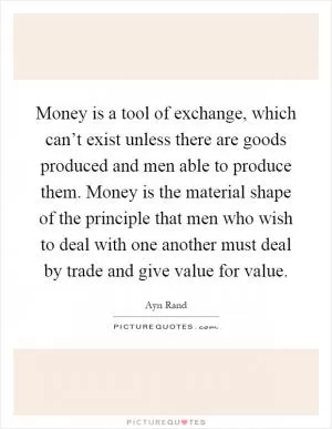 Money is a tool of exchange, which can’t exist unless there are goods produced and men able to produce them. Money is the material shape of the principle that men who wish to deal with one another must deal by trade and give value for value Picture Quote #1