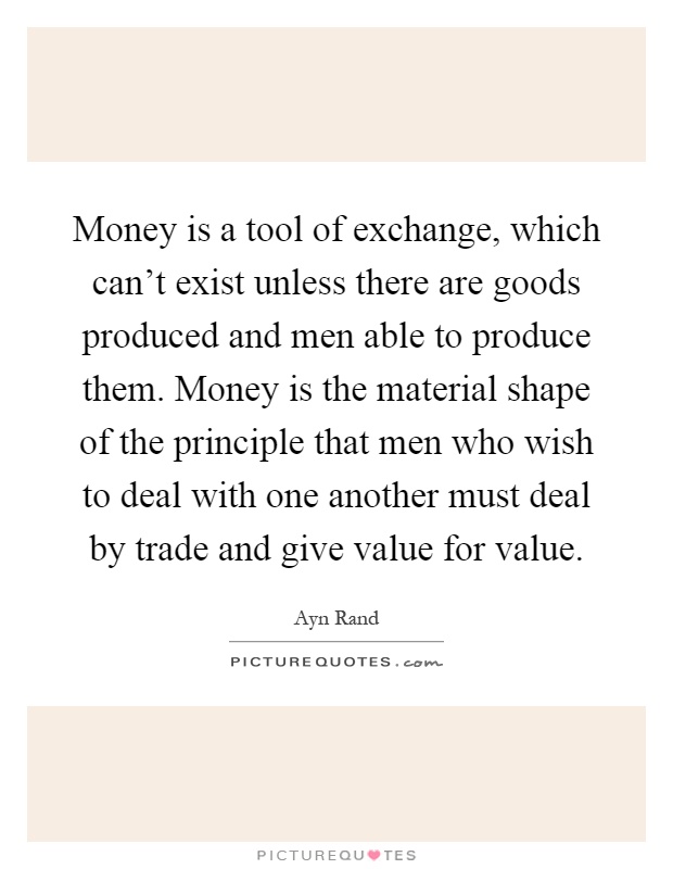 Money is a tool of exchange, which can't exist unless there are goods produced and men able to produce them. Money is the material shape of the principle that men who wish to deal with one another must deal by trade and give value for value Picture Quote #1