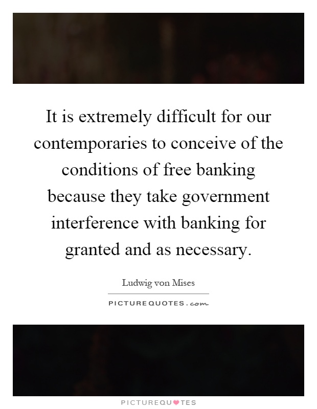 It is extremely difficult for our contemporaries to conceive of the conditions of free banking because they take government interference with banking for granted and as necessary Picture Quote #1