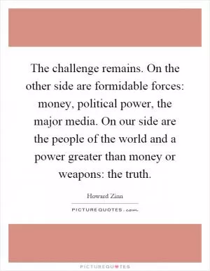 The challenge remains. On the other side are formidable forces: money, political power, the major media. On our side are the people of the world and a power greater than money or weapons: the truth Picture Quote #1