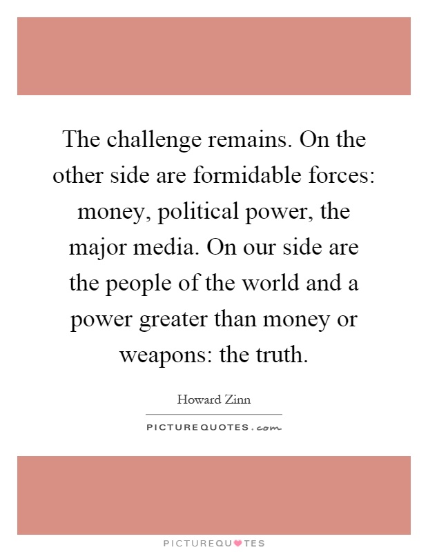 The challenge remains. On the other side are formidable forces: money, political power, the major media. On our side are the people of the world and a power greater than money or weapons: the truth Picture Quote #1