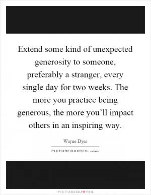 Extend some kind of unexpected generosity to someone, preferably a stranger, every single day for two weeks. The more you practice being generous, the more you’ll impact others in an inspiring way Picture Quote #1
