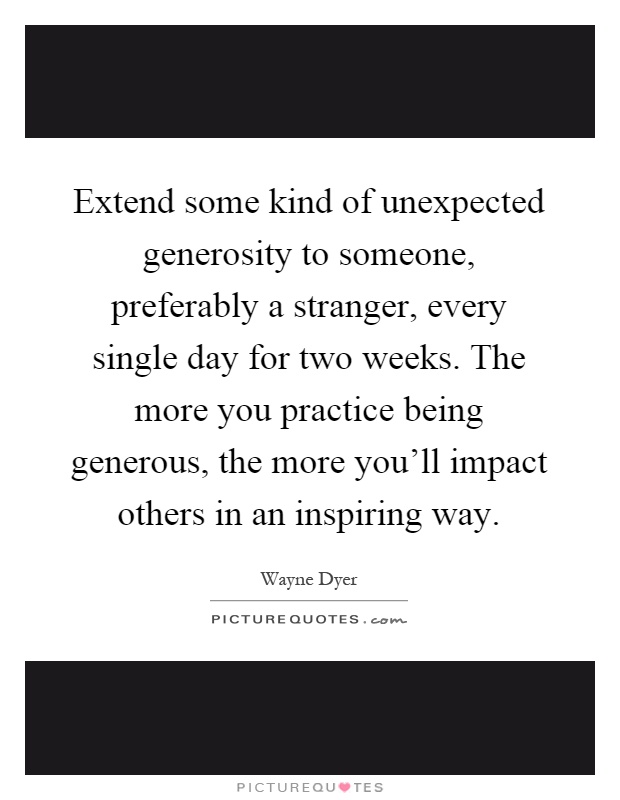 Extend some kind of unexpected generosity to someone, preferably a stranger, every single day for two weeks. The more you practice being generous, the more you'll impact others in an inspiring way Picture Quote #1