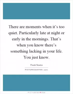 There are moments when it’s too quiet. Particularly late at night or early in the mornings. That’s when you know there’s something lacking in your life. You just know Picture Quote #1