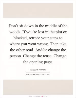 Don’t sit down in the middle of the woods. If you’re lost in the plot or blocked, retrace your steps to where you went wrong. Then take the other road. And/or change the person. Change the tense. Change the opening page Picture Quote #1