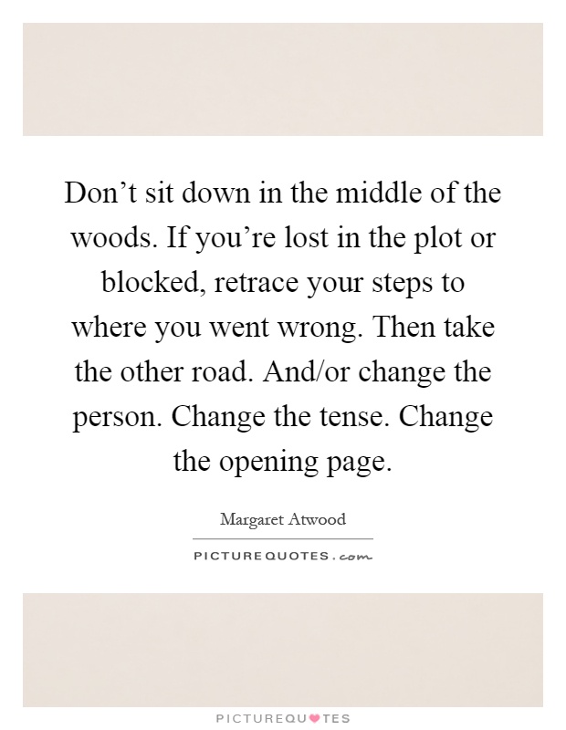 Don't sit down in the middle of the woods. If you're lost in the plot or blocked, retrace your steps to where you went wrong. Then take the other road. And/or change the person. Change the tense. Change the opening page Picture Quote #1